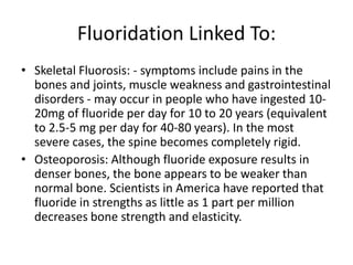 Fluoridation Linked To:
• Skeletal Fluorosis: - symptoms include pains in the
bones and joints, muscle weakness and gastrointestinal
disorders - may occur in people who have ingested 10-
20mg of fluoride per day for 10 to 20 years (equivalent
to 2.5-5 mg per day for 40-80 years). In the most
severe cases, the spine becomes completely rigid.
• Osteoporosis: Although fluoride exposure results in
denser bones, the bone appears to be weaker than
normal bone. Scientists in America have reported that
fluoride in strengths as little as 1 part per million
decreases bone strength and elasticity.
 