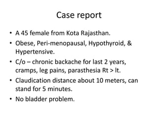 Case report
• A 45 female from Kota Rajasthan.
• Obese, Peri-menopausal, Hypothyroid, &
Hypertensive.
• C/o – chronic backache for last 2 years,
cramps, leg pains, parasthesia Rt > lt.
• Claudication distance about 10 meters, can
stand for 5 minutes.
• No bladder problem.
 