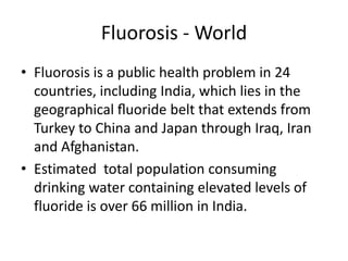 Fluorosis - World
• Fluorosis is a public health problem in 24
countries, including India, which lies in the
geographical ﬂuoride belt that extends from
Turkey to China and Japan through Iraq, Iran
and Afghanistan.
• Estimated total population consuming
drinking water containing elevated levels of
fluoride is over 66 million in India.
 