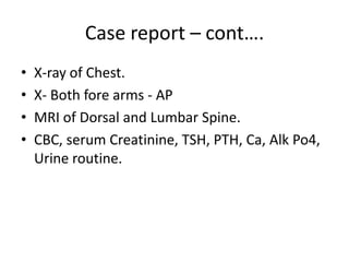 Case report – cont….
• X-ray of Chest.
• X- Both fore arms - AP
• MRI of Dorsal and Lumbar Spine.
• CBC, serum Creatinine, TSH, PTH, Ca, Alk Po4,
Urine routine.
 