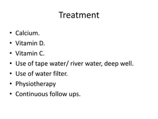 Treatment
• Calcium.
• Vitamin D.
• Vitamin C.
• Use of tape water/ river water, deep well.
• Use of water filter.
• Physiotherapy
• Continuous follow ups.
 