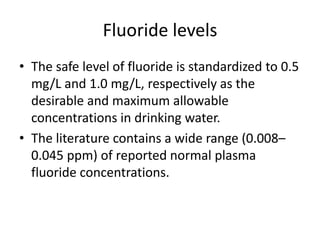 Fluoride levels
• The safe level of fluoride is standardized to 0.5
mg/L and 1.0 mg/L, respectively as the
desirable and maximum allowable
concentrations in drinking water.
• The literature contains a wide range (0.008–
0.045 ppm) of reported normal plasma
fluoride concentrations.
 