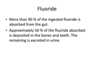 Fluoride
• More than 90 % of the ingested fluoride is
absorbed from the gut.
• Approximately 50 % of the fluoride absorbed
is deposited in the bones and teeth. The
remaining is excreted in urine.
 