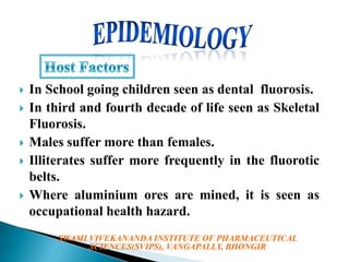 







In School going children seen as dental fluorosis.
In third and fourth decade of life seen as Skeletal
Fluorosis.
Males suffer more than females.
Illiterates suffer more frequently in the fluorotic
belts.
Where aluminium ores are mined, it is seen as
occupational health hazard.
SWAMI VIVEKANANDA INSTITUTE OF PHARMACEUTICAL
SCIENCES(SVIPS), VANGAPALLY, BHONGIR

 