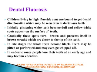









Children living in high fluoride zone are bound to get dental
discoloration which may be seen even in deciduous teeth.
Initially glistening white teeth become dull and yellow-white
spots appear on the surface of teeth.
Gradually these spots turn brown and presents itself in
brown streaks which are closer to the tip of the teeth.
In late stages the whole teeth become black. Teeth may be
pitted or perforated and may even get chipped off.
In endemic zones people lose their teeth at an early age and
may become edentate.
SWAMI VIVEKANANDA INSTITUTE OF PHARMACEUTICAL
SCIENCES(SVIPS), VANGAPALLY, BHONGIR

 