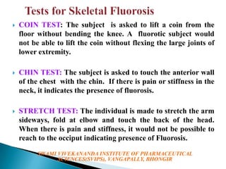 

COIN TEST: The subject is asked to lift a coin from the
floor without bending the knee. A fluorotic subject would
not be able to lift the coin without flexing the large joints of
lower extremity.



CHIN TEST: The subject is asked to touch the anterior wall
of the chest with the chin. If there is pain or stiffness in the
neck, it indicates the presence of fluorosis.



STRETCH TEST: The individual is made to stretch the arm
sideways, fold at elbow and touch the back of the head.
When there is pain and stiffness, it would not be possible to
reach to the occiput indicating presence of Fluorosis.
SWAMI VIVEKANANDA INSTITUTE OF PHARMACEUTICAL
SCIENCES(SVIPS), VANGAPALLY, BHONGIR

 