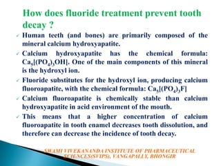 How does fluoride treatment prevent tooth
decay ?










Human teeth (and bones) are primarily composed of the
mineral calcium hydroxyapatite.
Calcium hydroxyapatite has the chemical formula:
Ca5[(PO4)3OH]. One of the main components of this mineral
is the hydroxyl ion.
Fluoride substitutes for the hydroxyl ion, producing calcium
fluoroapatite, with the chemical formula: Ca5[(PO4)3F]
Calcium fluoroapatite is chemically stable than calcium
hydroxyapatite in acid environment of the mouth.
This means that a higher concentration of calcium
fluoroapatite in tooth enamel decreases tooth dissolution, and
therefore can decrease the incidence of tooth decay.
SWAMI VIVEKANANDA INSTITUTE OF PHARMACEUTICAL
SCIENCES(SVIPS), VANGAPALLY, BHONGIR

 