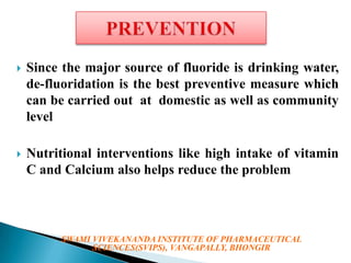 

Since the major source of fluoride is drinking water,
de-fluoridation is the best preventive measure which
can be carried out at domestic as well as community
level



Nutritional interventions like high intake of vitamin
C and Calcium also helps reduce the problem

SWAMI VIVEKANANDA INSTITUTE OF PHARMACEUTICAL
SCIENCES(SVIPS), VANGAPALLY, BHONGIR

 