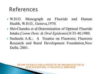 





W.H.O. Monograph on Fluoride and Human
Health, W.H.O., Geneva,1970.
ShivChandra et al:Determination of Optimal Fluoride
Intake,Comm Dent. & Oral Epidemiol,8:35-40,1980.
Susheela A.K.: A Treatise on Fluorosis; Fluorosis
Research and Rural Development Foundation,New
Delhi, 2001.

SWAMI VIVEKANANDA INSTITUTE OF PHARMACEUTICAL
SCIENCES(SVIPS), VANGAPALLY, BHONGIR

 