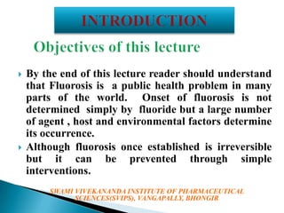



By the end of this lecture reader should understand
that Fluorosis is a public health problem in many
parts of the world. Onset of fluorosis is not
determined simply by fluoride but a large number
of agent , host and environmental factors determine
its occurrence.
Although fluorosis once established is irreversible
but it can be prevented through simple
interventions.
SWAMI VIVEKANANDA INSTITUTE OF PHARMACEUTICAL
SCIENCES(SVIPS), VANGAPALLY, BHONGIR

 