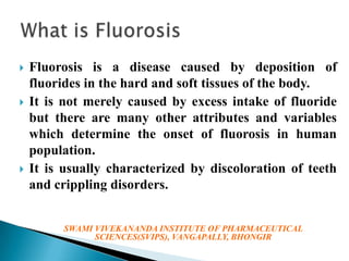 





Fluorosis is a disease caused by deposition of
fluorides in the hard and soft tissues of the body.
It is not merely caused by excess intake of fluoride
but there are many other attributes and variables
which determine the onset of fluorosis in human
population.
It is usually characterized by discoloration of teeth
and crippling disorders.
SWAMI VIVEKANANDA INSTITUTE OF PHARMACEUTICAL
SCIENCES(SVIPS), VANGAPALLY, BHONGIR

 