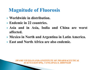 Magnitude of Fluorosis







Worldwide in distribution.
Endemic in 22 countries.
Asia and in Asia, India and China are worst
affected.
Mexico in North and Argentina in Latin America.
East and North Africa are also endemic.

SWAMI VIVEKANANDA INSTITUTE OF PHARMACEUTICAL
SCIENCES(SVIPS), VANGAPALLY, BHONGIR

 