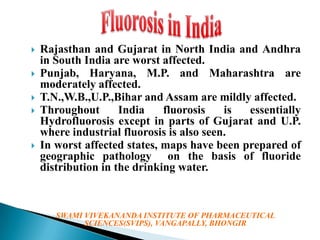






Rajasthan and Gujarat in North India and Andhra
in South India are worst affected.
Punjab, Haryana, M.P. and Maharashtra are
moderately affected.
T.N.,W.B.,U.P.,Bihar and Assam are mildly affected.
Throughout
India
fluorosis
is
essentially
Hydrofluorosis except in parts of Gujarat and U.P.
where industrial fluorosis is also seen.
In worst affected states, maps have been prepared of
geographic pathology on the basis of fluoride
distribution in the drinking water.

SWAMI VIVEKANANDA INSTITUTE OF PHARMACEUTICAL
SCIENCES(SVIPS), VANGAPALLY, BHONGIR

 