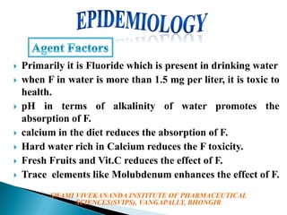 











Primarily it is Fluoride which is present in drinking water
when F in water is more than 1.5 mg per liter, it is toxic to
health.
pH in terms of alkalinity of water promotes the
absorption of F.
calcium in the diet reduces the absorption of F.
Hard water rich in Calcium reduces the F toxicity.
Fresh Fruits and Vit.C reduces the effect of F.
Trace elements like Molubdenum enhances the effect of F.
SWAMI VIVEKANANDA INSTITUTE OF PHARMACEUTICAL
SCIENCES(SVIPS), VANGAPALLY, BHONGIR

 