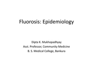 Fluorosis: Epidemiology
Dipta K. Mukhopadhyay
Asst. Professor, Community Medicine
B. S. Medical College, Bankura
 