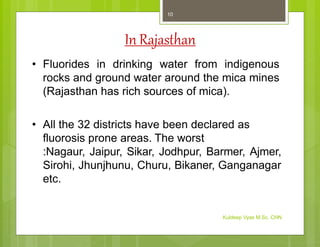 In Rajasthan
• Fluorides in drinking water from indigenous
rocks and ground water around the mica mines
(Rajasthan has rich sources of mica).
• All the 32 districts have been declared as
fluorosis prone areas. The worst
:Nagaur, Jaipur, Sikar, Jodhpur, Barmer, Ajmer,
Sirohi, Jhunjhunu, Churu, Bikaner, Ganganagar
etc.
Kuldeep Vyas M.Sc. CHN
10
 