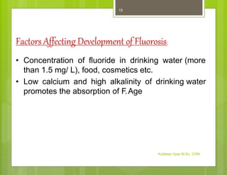 Factors Affecting Development of Fluorosis:
• Concentration of fluoride in drinking water (more
than 1.5 mg/ L), food, cosmetics etc.
• Low calcium and high alkalinity of drinking water
promotes the absorption of F.Age
Kuldeep Vyas M.Sc. CHN
15
 