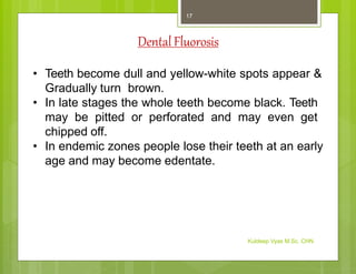 Dental Fluorosis
• Teeth become dull and yellow-white spots appear &
Gradually turn brown.
• In late stages the whole teeth become black. Teeth
may be pitted or perforated and may even get
chipped off.
• In endemic zones people lose their teeth at an early
age and may become edentate.
Kuldeep Vyas M.Sc. CHN
17
 