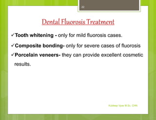 Dental Fluorosis Treatment
Tooth whitening - only for mild fluorosis cases.
Composite bonding- only for severe cases of fluorosis
Porcelain veneers- they can provide excellent cosmetic
results.
Kuldeep Vyas M.Sc. CHN
22
 