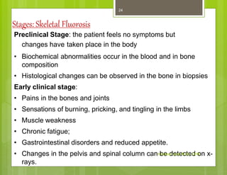 Stages: Skeletal Fluorosis
Preclinical Stage: the patient feels no symptoms but
changes have taken place in the body
• Biochemical abnormalities occur in the blood and in bone
composition
• Histological changes can be observed in the bone in biopsies
Early clinical stage:
• Pains in the bones and joints
• Sensations of burning, pricking, and tingling in the limbs
• Muscle weakness
• Chronic fatigue;
• Gastrointestinal disorders and reduced appetite.
• Changes in the pelvis and spinal column can be detected on x-
rays.
Kuldeep Vyas M.Sc. CHN
24
 