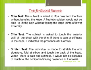 Tests for Skeletal Fluorosis
• Coin Test: The subject is asked to lift a coin from the floor
without bending the knee. A fluorotic subject would not be
able to lift the coin without flexing the large joints of lower
extremity.
• Chin Test: The subject is asked to touch the anterior
wall of the chest with the chin. If there is pain or stiffness
in the neck, it indicates the presence of Fluorosis.
• Stretch Test: The individual is made to stretch the arm
sideways, fold at elbow and touch the back of the head.
When there is pain and stiffness, it would not be possible
to reach to the occiput indicating presence of Fluorosis.
Kuldeep Vyas M.Sc. CHN
26
 