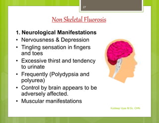 Non Skeletal Fluorosis
1. Neurological Manifestations
• Nervousness & Depression
• Tingling sensation in fingers
and toes
• Excessive thirst and tendency
to urinate
• Frequently (Polydypsia and
polyurea)
• Control by brain appears to be
adversely affected.
• Muscular manifestations
Kuldeep Vyas M.Sc. CHN
27
 