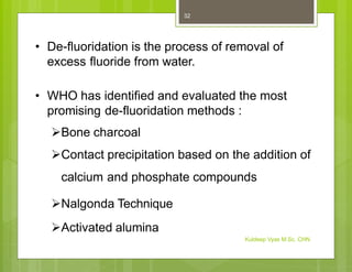 • De-fluoridation is the process of removal of
excess fluoride from water.
• WHO has identified and evaluated the most
promising de-fluoridation methods :
Bone charcoal
Contact precipitation based on the addition of
calcium and phosphate compounds
Nalgonda Technique
Activated alumina
Kuldeep Vyas M.Sc. CHN
32
 