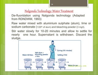 Nalgonda Technology:Water Treatment
 De-fluoridation using Nalgonda technology (Adapted
from RDNDWM, 1993)
 Raw water mixed with aluminium sulphate (alum), lime or
sodium carbonate (1/20th of alum) and bleaching powder (3 mg/l).
 Stir water slowly for 10-20 minutes and allow to settle for
nearly one hour. Supernatant is withdrawn. Discard the
sludge.
Kuldeep Vyas M.Sc. CHN
34
 