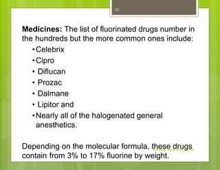 Medicines: The list of fluorinated drugs number in
the hundreds but the more common ones include:
•Celebrix
•Cipro
• Diflucan
• Prozac
• Dalmane
• Lipitor and
•Nearly all of the halogenated general
anesthetics.
Depending on the molecular formula, these drugs
contain from 3% to 17% fluorine by weight.
Kuldeep Vyas M.Sc. CHN
37
 