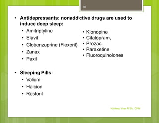 • Antidepressants: nonaddictive drugs are used to
induce deep sleep:
• Amitriptyline
• Elavil
• Clobenzaprine (Flexeril)
• Zanax
• Paxil
• Klonopine
• Citalopram,
• Prozac
• Paraxetine
• Fluoroquinolones
• Sleeping Pills:
• Valium
• Halcion
• Restoril
Kuldeep Vyas M.Sc. CHN
38
 