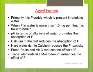 Agent Factors
• Primarily it is Fluoride which is present in drinking
water
• When F in water is more than 1.5 mg per litre, it is
toxic to health
• pH in terms of alkalinity of water promotes the
absorption of F
• Calcium in the diet reduces the absorption of F
• Hard water rich in Calcium reduces the F toxxicity
• Fresh Fruits and Vit.C reduces the effect of F
• Trace elements like Molubdenum enhances the
effect of F
Kuldeep Vyas M.Sc. CHN
4
 