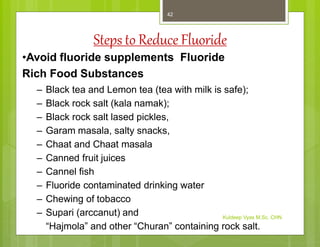 Steps to Reduce Fluoride
•Avoid fluoride supplements Fluoride
Rich Food Substances
– Black tea and Lemon tea (tea with milk is safe);
– Black rock salt (kala namak);
– Black rock salt lased pickles,
– Garam masala, salty snacks,
– Chaat and Chaat masala
– Canned fruit juices
– Cannel fish
– Fluoride contaminated drinking water
– Chewing of tobacco
– Supari (arccanut) and
“Hajmola” and other “Churan” containing rock salt.
Kuldeep Vyas M.Sc. CHN
42
 