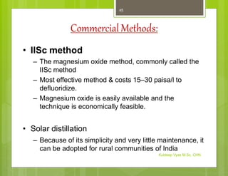 CommercialMethods:
• IISc method
– The magnesium oxide method, commonly called the
IISc method
– Most effective method & costs 15–30 paisa/l to
defluoridize.
– Magnesium oxide is easily available and the
technique is economically feasible.
• Solar distillation
– Because of its simplicity and very little maintenance, it
can be adopted for rural communities of India
Kuldeep Vyas M.Sc. CHN
45
 