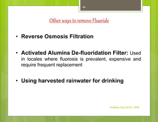 Other ways to remove Fluoride
• Reverse Osmosis Filtration
• Activated Alumina De-fluoridation Filter: Used
in locales where fluorosis is prevalent, expensive and
require frequent replacement
• Using harvested rainwater for drinking
Kuldeep Vyas M.Sc. CHN
46
 