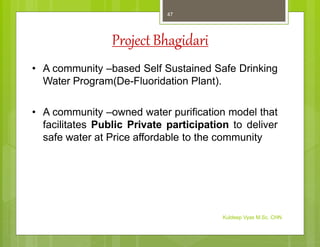 Project Bhagidari
• A community –based Self Sustained Safe Drinking
Water Program(De-Fluoridation Plant).
• A community –owned water purification model that
facilitates Public Private participation to deliver
safe water at Price affordable to the community
Kuldeep Vyas M.Sc. CHN
47
 