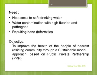 Need :
• No access to safe drinking water.
• Water contamination with high fluoride and
pathogens.
• Resulting bone deformities
Objective:
To improve the health of the people of nearest
residing community through a Sustainable model
approach, based on Public Private Partnership
(PPP)
Kuldeep Vyas M.Sc. CHN
48
 