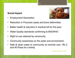 Social Impact
• Employment Generation
• Reduction in Fluorosis cases and bone deformities
• Batter health & reduction in medical bill for the poor.
• Water Quality standards confirming to BIS/WHO
• Right to use retained by community
• Community awareness on the water and environment.
• Safe & clean water to community at nominal cost –Rs 2
and 40 Paisa for a family
Kuldeep Vyas M.Sc. CHN
49
 