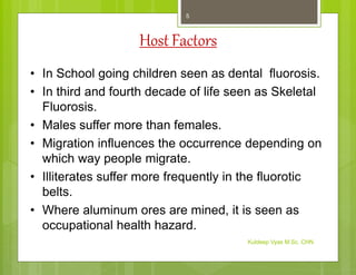 HostFactors
• In School going children seen as dental fluorosis.
• In third and fourth decade of life seen as Skeletal
Fluorosis.
• Males suffer more than females.
• Migration influences the occurrence depending on
which way people migrate.
• Illiterates suffer more frequently in the fluorotic
belts.
• Where aluminum ores are mined, it is seen as
occupational health hazard.
Kuldeep Vyas M.Sc. CHN
5
 