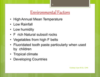 EnvironmentalFactors
• High Annual Mean Temperature
• Low Rainfall
• Low humidity
• F rich Natural subsoil rocks
• Vegetables from high F belts
• Fluoridated tooth paste particularly when used
by children
• Tropical climate
• Developing Countries
Kuldeep Vyas M.Sc. CHN
6
 