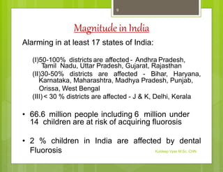 Magnitude in India
Alarming in at least 17 states of India:
(I)50-100% districts are affected - Andhra Pradesh,
T
amil Nadu, Uttar Pradesh, Gujarat, Rajasthan
(II)30-50% districts are affected - Bihar, Haryana,
Karnataka, Maharashtra, Madhya Pradesh, Punjab,
Orissa, West Bengal
(III)< 30 % districts are affected - J & K, Delhi, Kerala
• 66.6 million people including 6 million under
14 children are at risk of acquiring fluorosis
• 2 % children in India are affected by dental
Fluorosis Kuldeep Vyas M.Sc. CHN
9
 