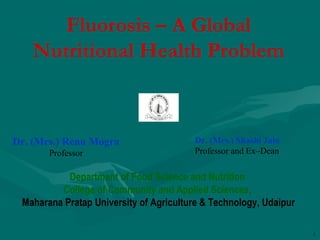 1
Fluorosis – A Global
Nutritional Health Problem
Department of Food Science and Nutrition
College of Community and Applied Sciences,
Maharana Pratap University of Agriculture & Technology, Udaipur
Dr. (Mrs.) Renu Mogra
Professor
Dr. (Mrs.) Shashi Jain
Professor and Ex–Dean
 
