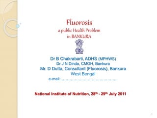 Fluorosis
a public Health Problem
in BANKURA
Dr B Chakrabarti, ADHS (MPHWS)
Dr J N Dinda, CMOH, Bankura
Mr. D Dutta, Consultant (Fluorosis), Bankura
West Bengal
e-mail:……………………………………..
National Institute of Nutrition, 28th - 29th July 2011
1
 