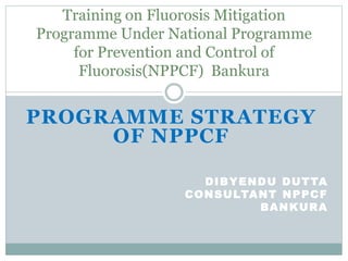 PROGRAMME STRATEGY
OF NPPCF
DIBYENDU DUTTA
CONSULTANT NPPCF
BANKURA
Training on Fluorosis Mitigation
Programme Under National Programme
for Prevention and Control of
Fluorosis(NPPCF) Bankura
 