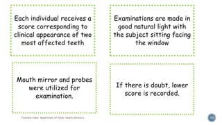 Fluorosis Index- Department of Public Health Dentistry 11
Mouth mirror and probes
were utilized for
examination.
Examinations are made in
good natural light with
the subject sitting facing
the window
If there is doubt, lower
score is recorded.
 