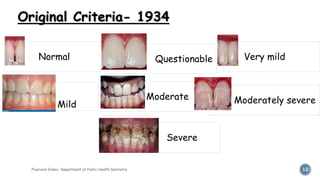 Fluorosis Index- Department of Public Health Dentistry 12
Original Criteria- 1934
Normal Questionable Very mild
Mild
Moderate Moderately severe
Severe
 