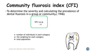 To determine the severity and calculating the prevalence of
dental fluorosis in a group or community.( 1946)
Fluorosis Index- Department of Public Health Dentistry 17
CFI= n x w
n- number of individuals in each category
w- the weighing for each category
N- total population
 