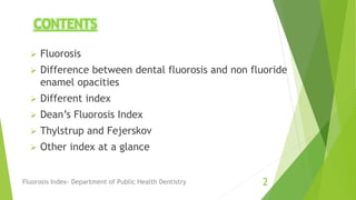 CONTENTS
 Fluorosis
 Difference between dental fluorosis and non fluoride
enamel opacities
 Different index
 Dean’s Fluorosis Index
 Thylstrup and Fejerskov
 Other index at a glance
Fluorosis Index- Department of Public Health Dentistry 2
 