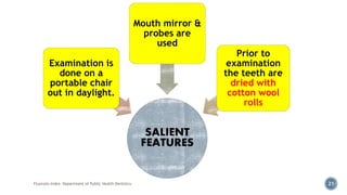 Fluorosis Index- Department of Public Health Dentistry 21
SALIENT
FEATURES
Examination is
done on a
portable chair
out in daylight.
Mouth mirror &
probes are
used
Prior to
examination
the teeth are
dried with
cotton wool
rolls
 