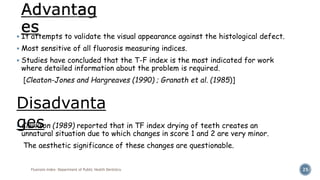  It attempts to validate the visual appearance against the histological defect.
 Most sensitive of all fluorosis measuring indices.
 Studies have concluded that the T-F index is the most indicated for work
where detailed information about the problem is required.
[Cleaton-Jones and Hargreaves (1990) ; Granath et al. (1985)]
 Clarkson (1989) reported that in TF index drying of teeth creates an
unnatural situation due to which changes in score 1 and 2 are very minor.
The aesthetic significance of these changes are questionable.
Fluorosis Index- Department of Public Health Dentistry 25
Disadvanta
ges
 