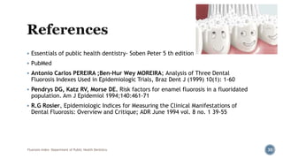  Essentials of public health dentistry- Soben Peter 5 th edition
 PubMed
 Antonio Carlos PEREIRA ;Ben-Hur Wey MOREIRA; Analysis of Three Dental
Fluorosis Indexes Used in Epidemiologic Trials, Braz Dent J (1999) 10(1): 1-60
 Pendrys DG, Katz RV, Morse DE. Risk factors for enamel fluorosis in a fluoridated
population. Am J Epidemiol 1994;140:461-71
 R.G Rosier, Epidemiologic Indices for Measuring the Clinical Manifestations of
Dental Fluorosis: Overview and Critique; ADR June 1994 vol. 8 no. 1 39-55
Fluorosis Index- Department of Public Health Dentistry 30
 